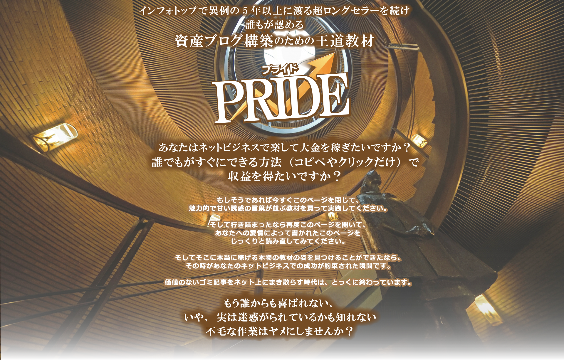 インフォトップで異例の5年以上に渡る超ロングセラーを続ける、 誰もが認める 資産ブログ構築のための王道教材 PRIDE あなたはネットビジネスで楽して大金を稼ぎたいですか？ 誰でもがすぐにできる方法（コピペやクリックだけ）で 収益を得たいですか？もしそうであれば今すぐこのページを閉じて、魅力的で甘い誘惑の言葉が並ぶ教材を買って実践してください。そして行き詰まったなら再度このページを開いて、あなたへの愛情によって書かれたこのページをじっくりと読みなおしてみてください。そしてそこに本当に稼げる本物の教材の姿を見つけることができたなら、その時があなたのネットビジネスでの成功が約束された瞬間です。価値のないゴミ記事をネット上にまき散らす時代は、とっくに終わっています。もう誰からも喜ばれない、不毛な作業はヤメにしませんか？