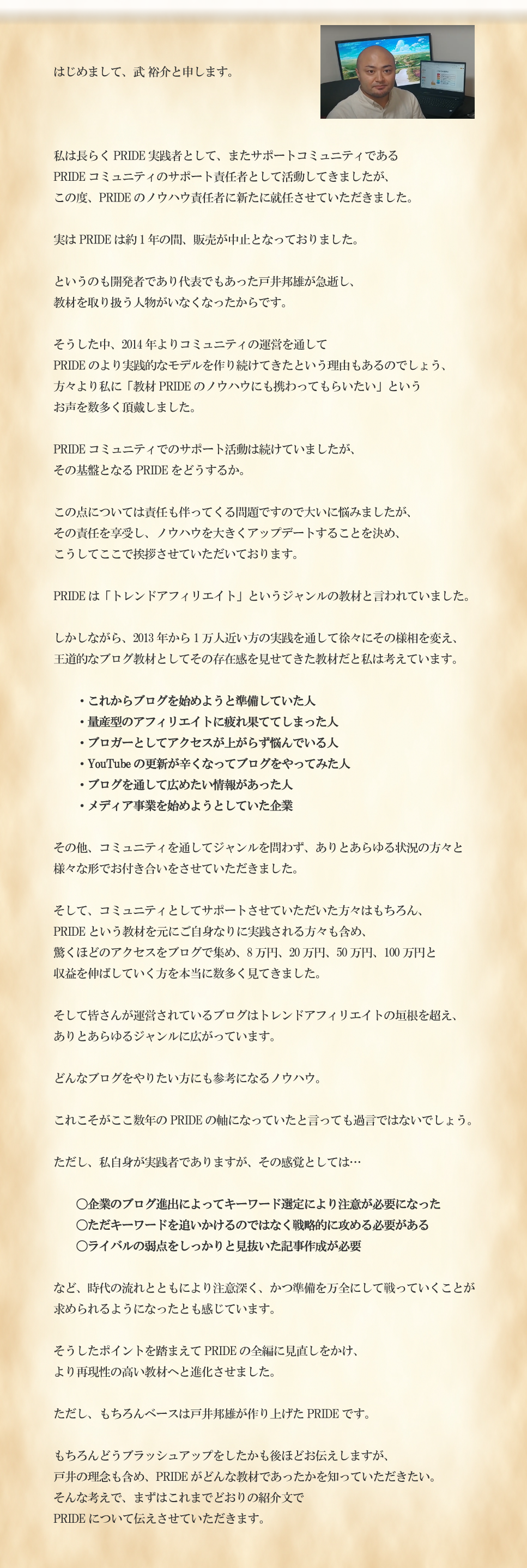 はじめまして。武 裕介と申します。私は長らくPRIDE実践者として、またサポートコミュニティであるPRIDEコミュニティのサポート責任者として活動してきましたが、この度、PRIDEのノウハウ責任者に新たに就任させていただきました。実はPRIDEは約1年の間、販売が中止となっておりました。というのも開発者であり代表でもあった戸井邦雄が急逝し、教材を取り扱う人物がいなくなったからです。そうした中、2014年よりコミュニティの運営を通してPRIDEのより実践的なモデルを作り続けてきたという理由もあるのでしょう、方々より私に「教材PRIDEのノウハウにも携わってもらいたい」というお声を数多く頂戴しました。PRIDEコミュニティでのサポート活動は続けていましたが、その基盤となるPRIDEをどうするか。この点については責任も伴ってくる問題ですので大いに悩みましたが、その責任を享受し、ノウハウを大きくアップデートすることを決め、こうしてここで挨拶させていただいております。PRIDEは「トレンドアフィリエイト」というジャンルの教材と言われていました。しかしながら、2013年から1万人近い方の実践を通して徐々にその様相を変え、王道的なブログ教材としてその存在感を見せてきた教材だと私は考えています。・これからブログを始めようと準備していた人・量産型のアフィリエイトに疲れ果ててしまった人・ブロガーとしてアクセスが上がらず悩んでいる人・YouTubeの更新が辛くなってブログをやってみた人・ブログを通して広めたい情報があった人・メディア事業を始めようとしていた企業その他、コミュニティを通してジャンルを問わず、ありとあらゆる状況の方々と様々な形でお付き合いをさせていただきました。そして、コミュニティとしてサポートさせていただいた方々はもちろん、PRIDEという教材を元にご自身なりに実践される方々も含め、驚くほどのアクセスをブログで集め、8万円、20万円、50万円、100万円と収益を伸ばしていく方を本当に数多く見てきました。そして皆さんが運営されているブログはトレンドアフィリエイトの垣根を超え、ありとあらゆるジャンルに広がっています。どんなブログをやりたい方にも参考になるノウハウ。これこそがここ数年のPRIDEの軸になっていたと言っても過言ではないでしょう。ただし、私自身が実践者でありますが、その感覚としては…〇企業のブログ進出によってキーワード選定により注意が必要になった〇ただキーワードを追いかけるのではなく戦略的に攻める必要がある〇ライバルの弱点をしっかりと見抜いた記事作成が必要など、時代の流れとともにより注意深く、かつ準備を万全にして戦っていくことが求められるようになったとも感じています。そうしたポイントを踏まえてPRIDEの全編に見直しをかけ、より再現性の高い教材へと進化させました。ただし、もちろんベースは戸井邦雄が作り上げたPRIDEです。もちろんどうブラッシュアップをしたかも後ほどお伝えしますが、戸井の理念も含め、PRIDEがどんな教材であったかを知っていただきたい。そんな考えで、まずはこれまでどおりの紹介文でPRIDEについて伝えさせていただきます。