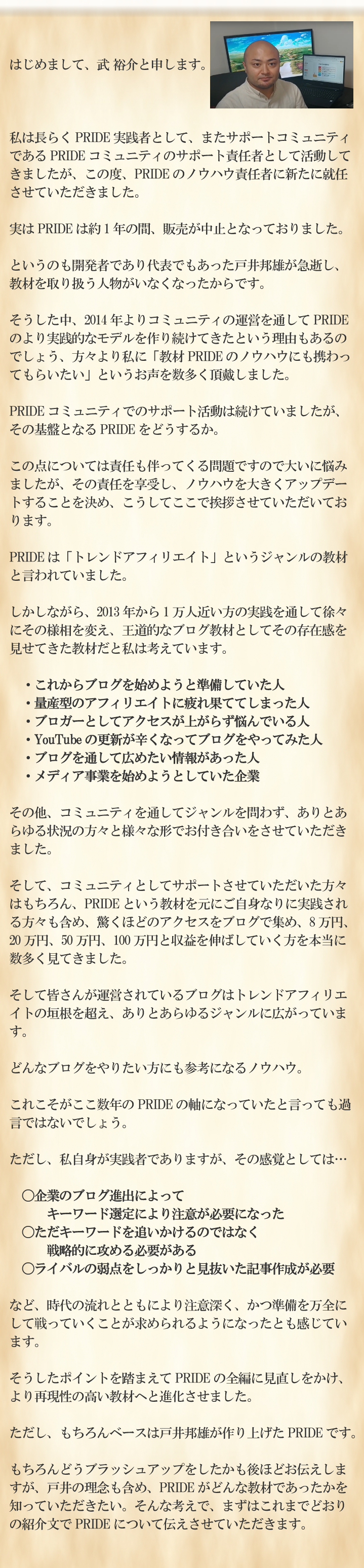 はじめまして。武 裕介と申します。私は長らくPRIDE実践者として、またサポートコミュニティであるPRIDEコミュニティのサポート責任者として活動してきましたが、この度、PRIDEのノウハウ責任者に新たに就任させていただきました。実はPRIDEは約1年の間、販売が中止となっておりました。というのも開発者であり代表でもあった戸井邦雄が急逝し、教材を取り扱う人物がいなくなったからです。そうした中、2014年よりコミュニティの運営を通してPRIDEのより実践的なモデルを作り続けてきたという理由もあるのでしょう、方々より私に「教材PRIDEのノウハウにも携わってもらいたい」というお声を数多く頂戴しました。PRIDEコミュニティでのサポート活動は続けていましたが、その基盤となるPRIDEをどうするか。この点については責任も伴ってくる問題ですので大いに悩みましたが、その責任を享受し、ノウハウを大きくアップデートすることを決め、こうしてここで挨拶させていただいております。PRIDEは「トレンドアフィリエイト」というジャンルの教材と言われていました。しかしながら、2013年から1万人近い方の実践を通して徐々にその様相を変え、王道的なブログ教材としてその存在感を見せてきた教材だと私は考えています。・これからブログを始めようと準備していた人・量産型のアフィリエイトに疲れ果ててしまった人・ブロガーとしてアクセスが上がらず悩んでいる人・YouTubeの更新が辛くなってブログをやってみた人・ブログを通して広めたい情報があった人・メディア事業を始めようとしていた企業その他、コミュニティを通してジャンルを問わず、ありとあらゆる状況の方々と様々な形でお付き合いをさせていただきました。そして、コミュニティとしてサポートさせていただいた方々はもちろん、PRIDEという教材を元にご自身なりに実践される方々も含め、驚くほどのアクセスをブログで集め、8万円、20万円、50万円、100万円と収益を伸ばしていく方を本当に数多く見てきました。そして皆さんが運営されているブログはトレンドアフィリエイトの垣根を超え、ありとあらゆるジャンルに広がっています。どんなブログをやりたい方にも参考になるノウハウ。これこそがここ数年のPRIDEの軸になっていたと言っても過言ではないでしょう。ただし、私自身が実践者でありますが、その感覚としては…〇企業のブログ進出によってキーワード選定により注意が必要になった〇ただキーワードを追いかけるのではなく戦略的に攻める必要がある〇ライバルの弱点をしっかりと見抜いた記事作成が必要など、時代の流れとともにより注意深く、かつ準備を万全にして戦っていくことが求められるようになったとも感じています。そうしたポイントを踏まえてPRIDEの全編に見直しをかけ、より再現性の高い教材へと進化させました。ただし、もちろんベースは戸井邦雄が作り上げたPRIDEです。もちろんどうブラッシュアップをしたかも後ほどお伝えしますが、戸井の理念も含め、PRIDEがどんな教材であったかを知っていただきたい。そんな考えで、まずはこれまでどおりの紹介文でPRIDEについて伝えさせていただきます。