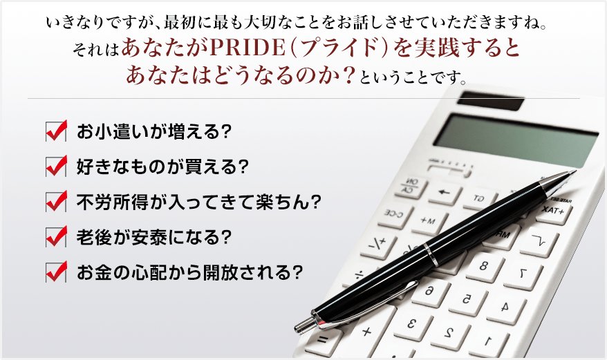 いきなりですが、最初に最も大切なことをお話しさせていただきますね。それはあなたがPRIDE（プライド）を実践するとあなたはどうなるのか？ということです。✓お小遣いが増える？ ✓好きなものが買える？ ✓不労所得が入ってきて楽ちん？ ✓老後が安泰になる？ ✓お金の心配から開放される？