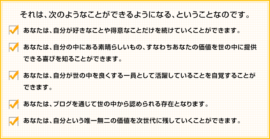 それは、次のようなことができるようになる、ということなのです。✓あなたは、自分が好きなことや得意なことだけを続けていくことができます。 ✓あなたは、自分の中にある素晴らしいもの、すなわちあなたの価値を世の中に提供できる喜びを知ることができます。 ✓あなたは、自分が世の中を良くする一員として活躍していることを自覚することができます。 ✓あなたは、ブログを通じて世の中から認められる存在となります。 ✓あなたは、自分という唯一無二の価値を次世代に残していくことができます。