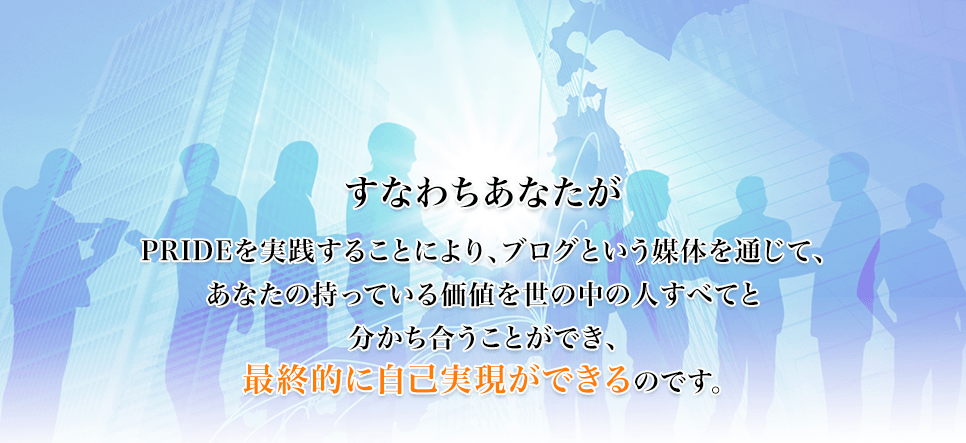 すなわちあなたがPRIDEを実践することにより、ブログという媒体を通じて、あなたの持っている価値を世の中の人すべてと分かち合うことができ、最終的に自己実現ができるのです。