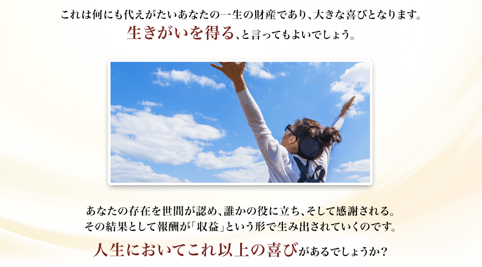 これは何にも代えがたいあなたの一生の財産であり、大きな喜びとなります。生きがいを得る、と言ってもよいでしょう。あなたの存在を世間が認め、誰かの役に立ち、そして感謝される。その結果として報酬が「収益」という形で生み出されていくのです。人生においてこれ以上の喜びがあるでしょうか？