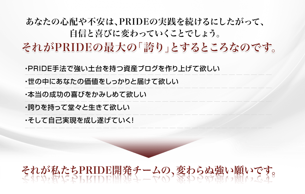 あなたの心配や不安は、PRIDEの実践を続けるにしたがって、自信と喜びに変わっていくことでしょう。それがPRIDEの最大の「誇り」とするところなのです。・PRIDE手法で強い土台を持つ資産ブログを作り上げて欲しい・世の中にあなたの価値をしっかりと届けて欲しい・本当の成功の喜びをかみしめて欲しい・誇りを持って堂々と生きて欲しい・そして自己実現を成し遂げていく！それが私たちPRIDE開発チームの、変わらぬ強い願いです。