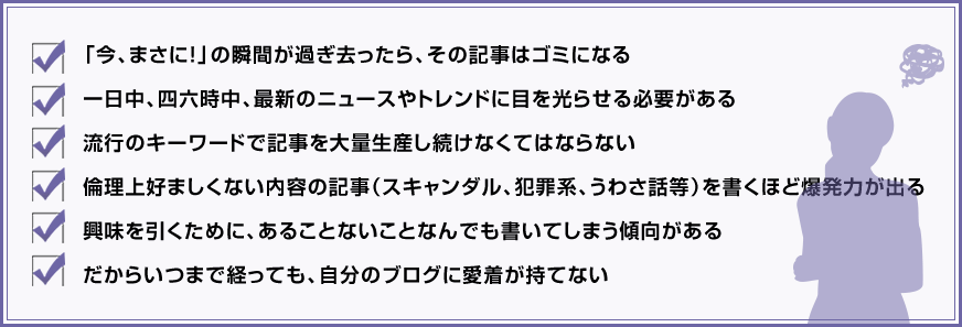✓「今、まさに！」の瞬間が過ぎ去ったら、その記事はゴミになる ✓一日中、四六時中、最新のニュースやトレンドに目を光らせる必要がある ✓流行のキーワードで記事を大量生産し続けなくてはならない ✓倫理上好ましくない内容の記事（スキャンダル、犯罪系、うわさ話等）を書くほど爆発力が出る ✓興味を引くために、あることないことなんでも書いてしまう傾向がある ✓だからいつまで経っても、自分のブログに愛着が持てない