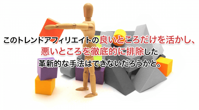 このトレンドアフィリエイトの良いところだけを活かし、悪いところを徹底的に排除した革新的な手法はできないだろうかと。
