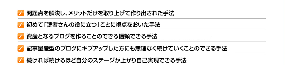 ✓問題点を解決し、メリットだけを取り上げて作り出された手法 ✓初めて「読者さんの役に立つ」ことに視点をおいた手法 ✓資産となるブログを作ることのできる信頼できる手法 ✓記事量産型のブログにギブアップした方にも無理なく続けていくことのできる手法 ✓続ければ続けるほど自分のステージが上がり自己実現できる手法