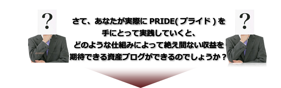 さてあなたが実際にPRIDE（プライド）を手にとって実践していくと、どのような仕組みによって収益が絶え間なく発生する資産ブログができるのでしょうか？