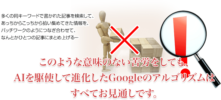 多くの同キーワードで書かれた記事を検索して、あっちからこっちから拾い集めてきた情報を、パッチワークのようにつなぎ合わせて、なんとかひとつの記事にまとめ上げる・・・このような意味のない苦労をしても、AIを駆使して進化したGoogleのアルゴリズムはすべてお見通しです。