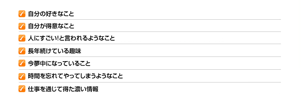 ✓自分の好きなこと ✓自分が得意なこと ✓人にすごい！と言われるようなこと ✓長年続けている趣味 ✓今夢中になっていること ✓時間を忘れてやってしまうようなこと ✓仕事を通じて得た濃い情報
