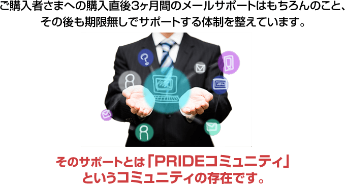 ご購入者さまへの購入直後3ヶ月間のメールサポートはもちろんのこと、その後も期限無しでサポートする体制を整えています。そのサポートとは「PRIDEコミュニティ」というコミュニティの存在です。