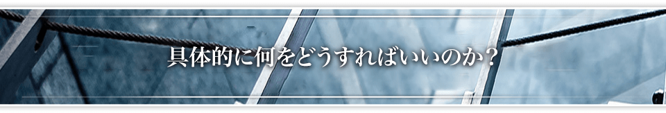 具体的に何をどうすればいいのか？