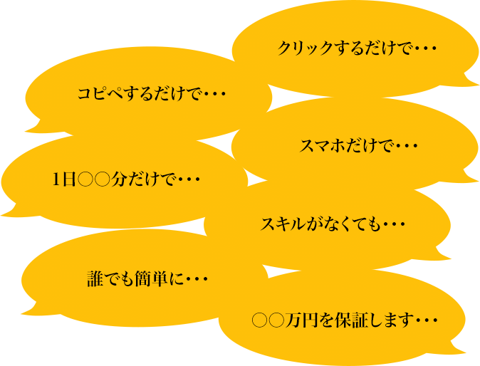 クリックするだけで・・・コピペするだけで・・・スマホだけで・・・1日○○分だけで・・・スキルがなくても・・・誰でも簡単に・・・〇〇万円を保証します・・・