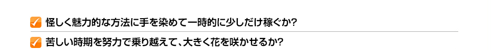 ✓怪しく魅力的な方法に手を染めて一時的に少しだけ稼ぐか？ ✓苦しい時期を努力で乗り越えて、大きく花を咲かせるか？