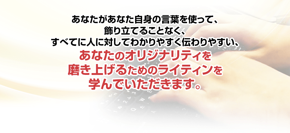 あなたがあなた自身の言葉を使って、飾り立てることなく、すべてに人に対してわかりやすく伝わりやすい、あなたのオリジナリティを磨き上げるためのライティンを学んでいただきます。