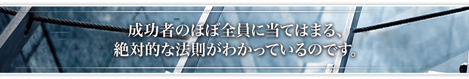 成功者のほぼ全員に当てはまる、絶対的な法則がわかっているのです。