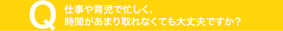 仕事や育児で忙しく、時間があまり取れなくても大丈夫ですか？