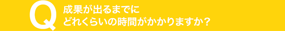 成果が出るまでにどれくらいの時間がかかりますか？