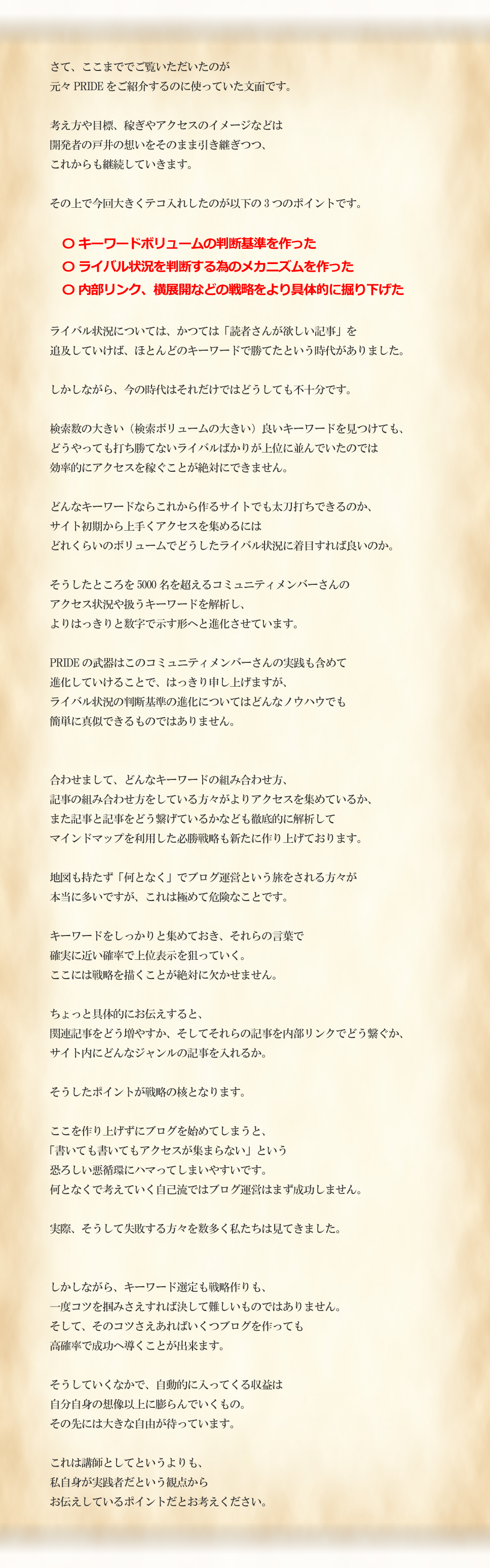 さて、ここまででご覧いただいたのが元々PRIDEをご紹介するのに使っていた文面です。考え方や目標、稼ぎやアクセスのイメージなどは開発者の戸井の想いをそのまま引き継ぎつつ、これからも継続していきます。その上で今回大きくテコ入れしたのが以下の3つのポイントです。〇キーワードボリュームの判断基準を作った〇ライバル状況を判断する為のメカニズムを作った〇内部リンク、横展開などの戦略をより具体的に掘り下げたライバル状況については、かつては「読者さんが欲しい記事」を追及していけばほとんどのキーワードで勝てたという時代がありました。しかしながら、今の時代はそれだけではどうしても不十分です。検索数の大きい（検索ボリュームの大きい）良いキーワードを見つけても、どうやっても打ち勝てないライバルばかりが上位に並んでいたのでは効率的にアクセスを稼ぐことが絶対にできません。どんなキーワードならこれから作るサイトでも太刀打ちできるのか、サイト初期から上手くアクセスを集めるにはどれくらいのボリュームでどうしたライバル状況に着目すれば良いのか。そうしたところを5000名を超えるコミュニティメンバーさんのアクセス状況や扱うキーワードを解析し、よりはっきりと数字で示す形へと進化させています。PRIDEの武器はこのコミュニティメンバーさんの実践も含めて進化していけることで、はっきり申し上げますが、ライバル状況の判断基準の進化についてはどんなノウハウでも簡単に真似できるものではありません。合わせまして、どんなキーワードの組み合わせ方、記事の組み合わせ方をしている方々がよりアクセスを集めているか、また記事と記事をどう繋げているかなども徹底的に解析してマインドマップを利用した必勝戦略も新たに作り上げております。地図も持たず「何となく」でブログ運営という旅をされる方々が本当に多いですが、これは極めて危険なことです。キーワードをしっかりと集めておき、それらの言葉で確実に近い確率で上位表示を狙っていく。ここには戦略を描くことが絶対に欠かせません。ちょっと具体的にお伝えすると、関連記事をどう増やすか、そしてそれらの記事を内部リンクでどう繋ぐか、サイト内にどんなジャンルの記事を入れるか。そうしたポイントが戦略の核となります。ここを作り上げずにブログを始めてしまうと、「書いても書いてもアクセスが集まらない」という恐ろしい悪循環にハマってしまいやすいです。何となくで考えていく自己流ではブログ運営はまず成功しません。実際、そうして失敗する方々を数多く私たちは見てきました。しかしながら、キーワード選定も戦略作りも、一度コツを掴みさえすれば決して難しいものではありません。そして、そのコツさえあればいくつブログを作っても高確率で成功へ導くことが出来ます。そうしていくなかで、自動的に入ってくる収益は自分自身の想像以上に膨らんでいくもの。その先には大きな自由が待っています。これは講師としてというよりも、私自身が実践者だという観点からお伝えしているポイントだとお考えください。