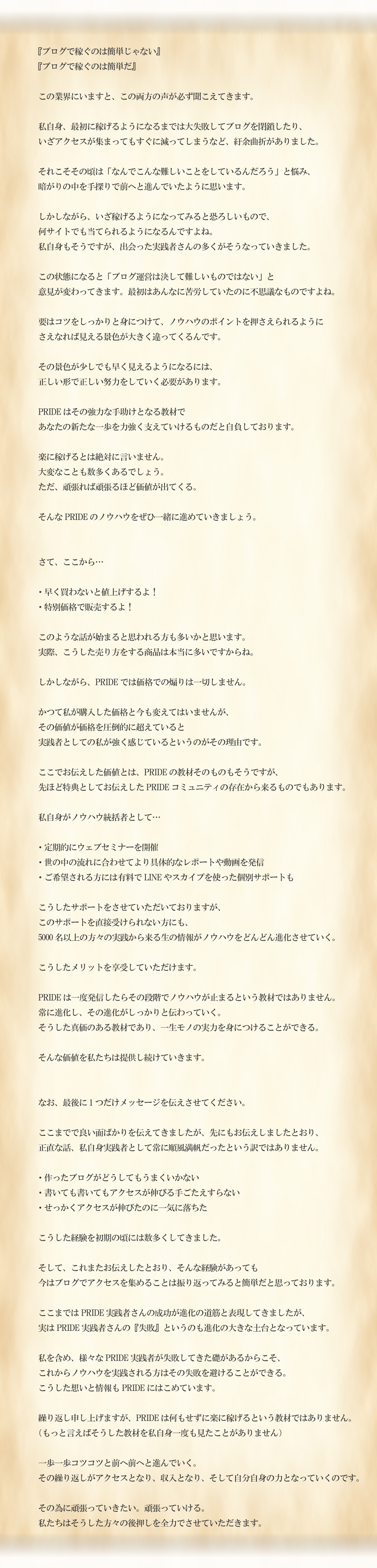 『ブログで稼ぐのは簡単じゃない』『ブログで稼ぐのは簡単だ』この業界にいますと、この両方の声が必ず聞こえてきます。私自身、最初に稼げるようになるまでは大失敗してブログを閉鎖したり、いざアクセスが集まってもすぐに減ってしまうなど、紆余曲折がありました。それこそその頃は「なんでこんな難しいことをしているんだろう」と悩み、暗がりの中を手探りで前へと進んでいたように思います。しかしながら、いざ稼げるようになってみると恐ろしいもので、何サイトでも当てられるようになるんですよね。私自身もそうですが、出会った実践者さんの多くがそうなっていきました。この状態になると「ブログ運営は決して難しいものではない」と意見が変わってきます。最初はあんなに苦労していたのに不思議なものですよね。要はコツをしっかりと身につけて、ノウハウのポイントを押さえられるようにさえなれば見える景色が大きく違ってくるんです。その景色が少しでも早く見えるようになるには、正しい形で正しい努力をしていく必要があります。PRIDEはその強力な手助けとなる教材であなたの新たな一歩を力強く支えていけるものだと自負しております。楽に稼げるとは絶対に言いません。大変なことも数多くあるでしょう。ただ、頑張れば頑張るほど価値が出てくる。そんなPRIDEのノウハウをぜひ一緒に進めていきましょう。さて、ここから…・早く買わないと値上げするよ！・特別価格で販売するよ！このような話が始まると思われる方も多いかと思います。実際、こうした売り方をする商品は本当に多いですからね。しかしながら、PRIDEでは価格での煽りは一切しません。かつて私が購入した価格と今も変えてはいませんが、その価値が価格を圧倒的に超えていると実践者としての私が強く感じているというのがその理由です。ここでお伝えした価値とは、PRIDEの教材そのものもそうですが、先ほど特典としてお伝えしたPRIDEコミュニティの存在から来るものでもあります。私自身がノウハウ統括者として…・定期的にウェブセミナーを開催・世の中の流れに合わせてより具体的なレポートや動画を発信・ご希望される方には有料でLINEやスカイプを使った個別サポートもこうしたサポートをさせていただいておりますが、このサポートを直接受けられない方にも、5000名以上の方々の実践から来る生の情報がノウハウをどんどん進化させていく。こうしたメリットを享受していただけます。PRIDEは一度発信したらその段階でノウハウが止まるという教材ではありません。常に進化し、その進化がしっかりと伝わっていく。そうした真価のある教材であり、一生モノの実力を身につけることができる。そんな価値を私たちは提供し続けていきます。なお、最後に1つだけメッセージを伝えさせてください。ここまでで良い面ばかりを伝えてきましたが、先にもお伝えしましたが、正直な話、私自身実践者として常に順風満帆だったという訳ではありません。・作ったブログがどうしてもうまくいかない・書いても書いてもアクセスが伸びる手ごたえすらない・せっかくアクセスが伸びたのに一気に落ちたこうした経験を初期の頃には数多くしてきました。そして、これまたお伝えしたとおり、そんな経験があっても今はブログでアクセスを集めることは振り返ってみると簡単だと思っております。ここまではPRIDE実践者さんの成功が進化の道筋と表現してきましたが、実はPRIDE実践者さんの『失敗』というのも進化の大きな土台となっています。私を含め、様々なPRIDE実践者が失敗してきた礎があるからこそ、これからノウハウを実践される方はその失敗を避けることができる。こうした想いと情報もPRIDEにはこめています。繰り返し申し上げますが、PRIDEは何もせずに楽に稼げるという教材ではありません。（もっと言えばそうした教材を私自身一度も見たことがありません）一歩一歩コツコツと前へ前へと進んでいく。その繰り返しがアクセスとなり、収入となり、そして自分自身の力となっていくのです。その為に頑張っていきたい。頑張っていける。私たちはそうした方々の後押しを全力でさせていただきます。