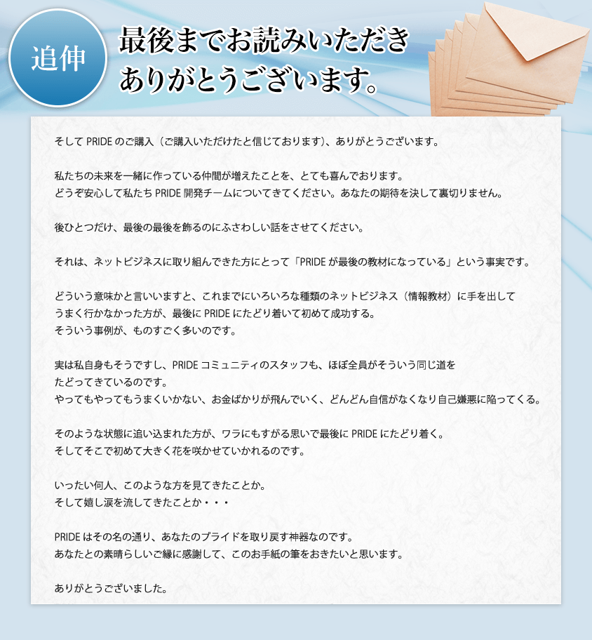 追伸 最後までお読みいただきありがとうございます。そしてPRIDEのご購入（ご購入いただけたと信じております）、ありがとうございます。私たちの未来を一緒に作っている仲間が増えたことを、とても喜んでおります。どうぞ安心して私たちPRIDE開発チームについてきてください。あなたの期待を決して裏切りません。後ひとつだけ、最後の最後を飾るのにふさわしい話をさせてください。それは、ネットビジネスに取り組んできた方にとって「PRIDEが最後の教材になっている」という事実です。どういう意味かと言いいますと、これまでにいろいろな種類のネットビジネス（情報教材）に手を出してうまく行かなかった方が、最後にPRIDEにたどり着いて初めて成功する。そういう事例が、ものすごく多いのです。実は私（KT）自身もそうですし、PRIDEコミュニティのスタッフも、ほぼ全員がそういう同じ道をたどってきているのです。やってもやってもうまくいかない、お金ばかりが飛んでいく、どんどん自信がなくなり自己嫌悪に陥ってくる。そのような状態に追い込まれた方が、ワラにもすがる思いで最後にPRIDEにたどり着く。そしてそこで初めて大きく花を咲かせていかれるのです。いったい何人、このような方を見てきたことか。そして嬉し涙を流してきたことか・・・PRIDEはその名の通り、あなたのプライドを取り戻す神器なのです。あなたとの素晴らしいご縁に感謝して、このお手紙の筆をおきたいと思います。ありがとうございました。