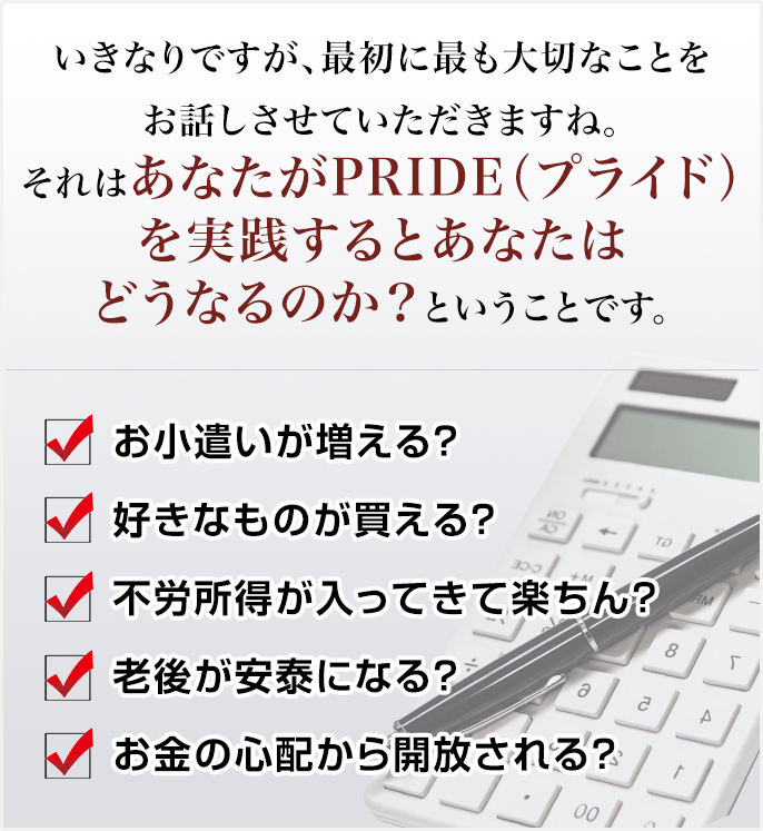 いきなりですが、最初に最も大切なことをお話しさせていただきますね。それはあなたがPRIDE（プライド）を実践するとあなたはどうなるのか？ということです。✓お小遣いが増える？ ✓好きなものが買える？ ✓不労所得が入ってきて楽ちん？ ✓老後が安泰になる？ ✓お金の心配から開放される？