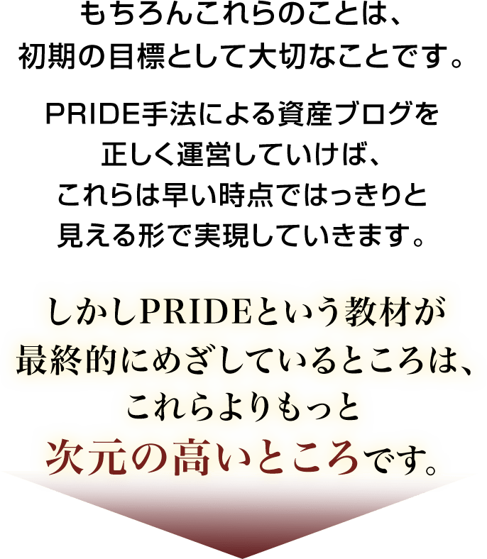 もちろんこれらのことは、初期の目標として大切なことです。PRIDE手法による資産ブログを正しく運営していけば、これらは早い時点ではっきりと見える形で実現していきます。しかしPRIDEという教材が最終的にめざしているところは、これらよりもっと次元の高いところです。