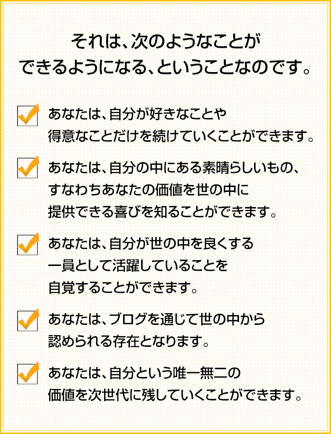 それは、次のようなことができるようになる、ということなのです。✓あなたは、自分が好きなことや得意なことだけを続けていくことができます。 ✓あなたは、自分の中にある素晴らしいもの、すなわちあなたの価値を世の中に提供できる喜びを知ることができます。 ✓あなたは、自分が世の中を良くする一員として活躍していることを自覚することができます。 ✓あなたは、ブログを通じて世の中から認められる存在となります。 ✓あなたは、自分という唯一無二の価値を次世代に残していくことができます。