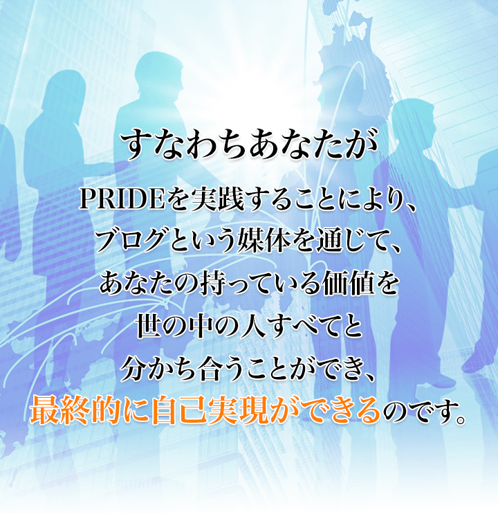 すなわちあなたがPRIDEを実践することにより、ブログという媒体を通じて、あなたの持っている価値を世の中の人すべてと分かち合うことができ、最終的に自己実現ができるのです。