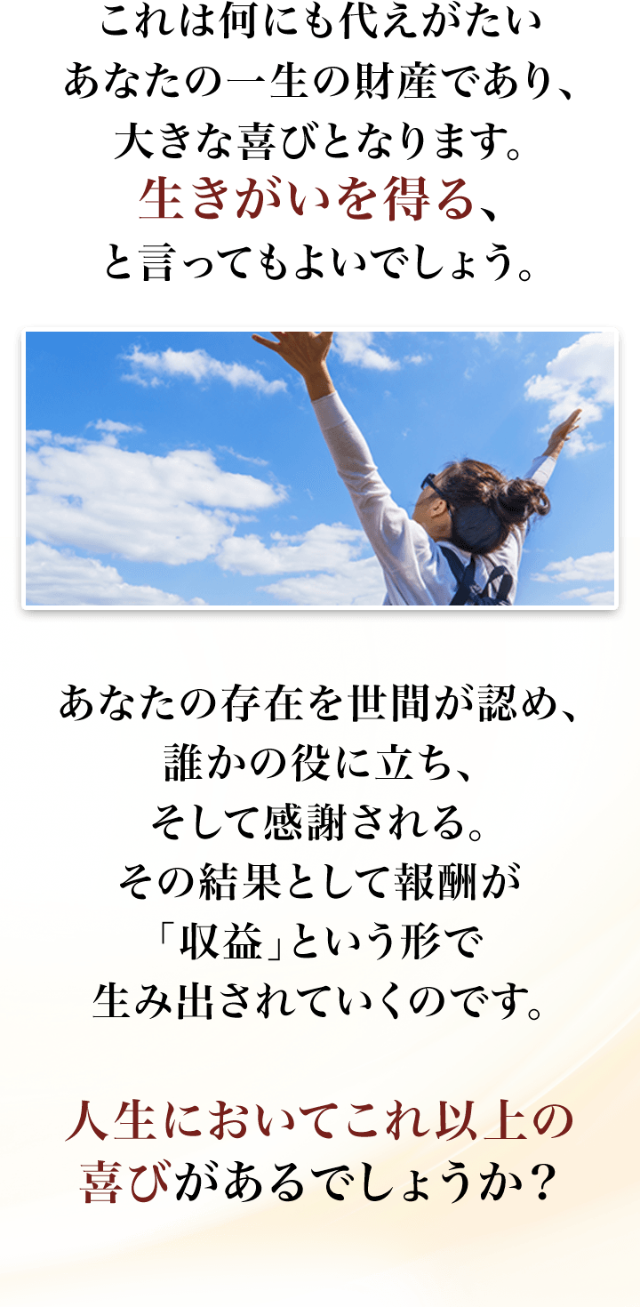 これは何にも代えがたいあなたの一生の財産であり、大きな喜びとなります。生きがいを得る、と言ってもよいでしょう。あなたの存在を世間が認め、誰かの役に立ち、そして感謝される。その結果として報酬が「収益」という形で生み出されていくのです。人生においてこれ以上の喜びがあるでしょうか？