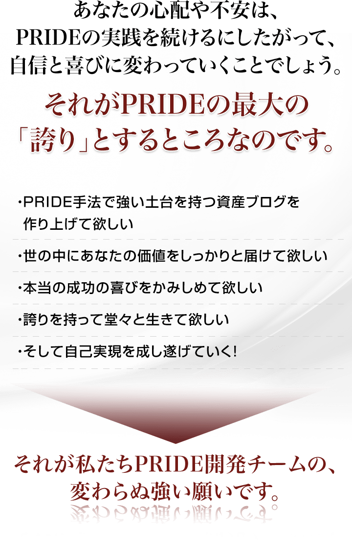 あなたの心配や不安は、PRIDEの実践を続けるにしたがって、自信と喜びに変わっていくことでしょう。それがPRIDEの最大の「誇り」とするところなのです。・PRIDE手法で強い土台を持つ資産ブログを作り上げて欲しい・世の中にあなたの価値をしっかりと届けて欲しい・本当の成功の喜びをかみしめて欲しい・誇りを持って堂々と生きて欲しい・そして自己実現を成し遂げていく！それが私たちPRIDE開発チームの、変わらぬ強い願いです。