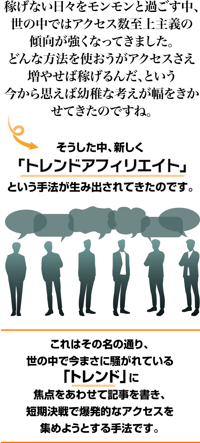 稼げない日々をモンモンと過ごす中、世の中ではアクセス数至上主義の傾向が強くなってきました。どんな方法を使おうがアクセスさえ増やせば稼げるんだ、という今から思えば幼稚な考えが幅をきかせてきたのですね。そうした中、新しくトレンド「アフィリエイト」と言う手法が生み出されてきたのです。これはその名の通り、世の中で今まさに騒がれている「トレンド」に焦点をあわせて記事を書き、短期決戦で爆発的なアクセスを集めようとする手法です。