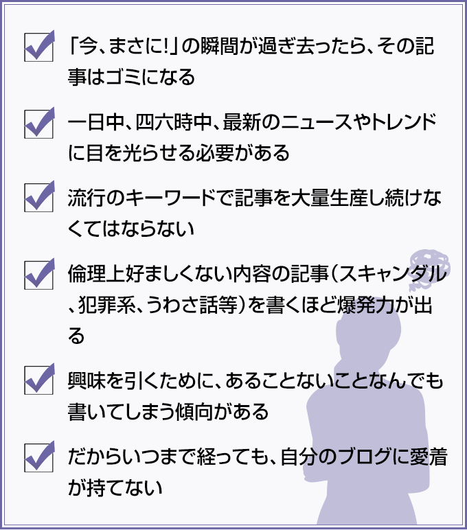 ✓「今、まさに！」の瞬間が過ぎ去ったら、その記事はゴミになる ✓一日中、四六時中、最新のニュースやトレンドに目を光らせる必要がある ✓流行のキーワードで記事を大量生産し続けなくてはならない ✓倫理上好ましくない内容の記事（スキャンダル、犯罪系、うわさ話等）を書くほど爆発力が出る ✓興味を引くために、あることないことなんでも書いてしまう傾向がある ✓だからいつまで経っても、自分のブログに愛着が持てない