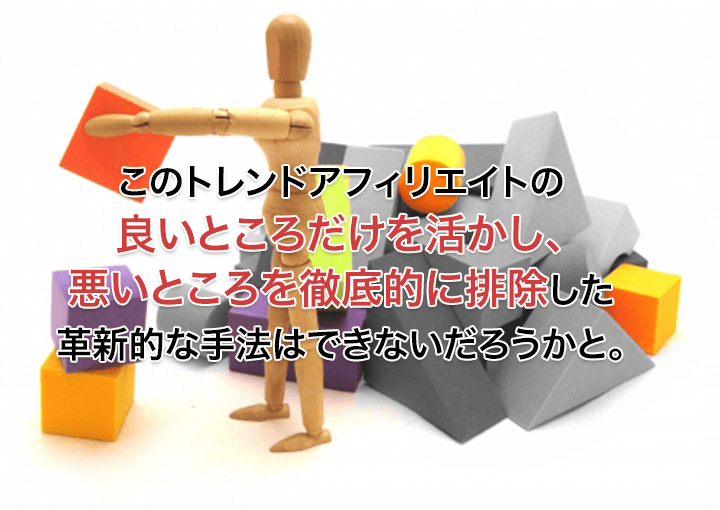 このトレンドアフィリエイトの良いところだけを活かし、悪いところを徹底的に排除した革新的な手法はできないだろうかと。