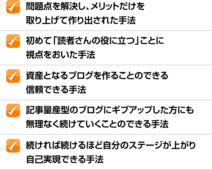 ✓問題点を解決し、メリットだけを取り上げて作り出された手法 ✓初めて「読者さんの役に立つ」ことに視点をおいた手法 ✓資産となるブログを作ることのできる信頼できる手法 ✓記事量産型のブログにギブアップした方にも無理なく続けていくことのできる手法 ✓続ければ続けるほど自分のステージが上がり自己実現できる手法
