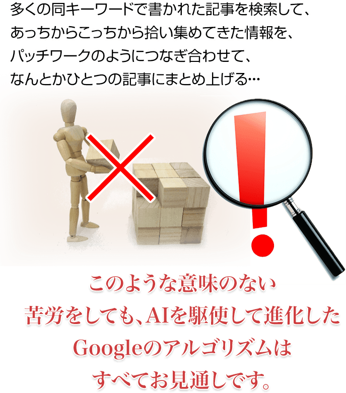 多くの同キーワードで書かれた記事を検索して、あっちからこっちから拾い集めてきた情報を、パッチワークのようにつなぎ合わせて、なんとかひとつの記事にまとめ上げる・・・このような意味のない苦労をしても、AIを駆使して進化したGoogleのアルゴリズムはすべてお見通しです。