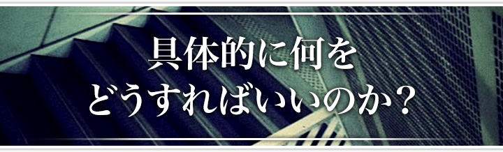 具体的に何をどうすればいいのか？
