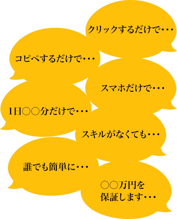 クリックするだけで・・・コピペするだけで・・・スマホだけで・・・1日○○分だけで・・・スキルがなくても・・・誰でも簡単に・・・〇〇万円を保証します・・・