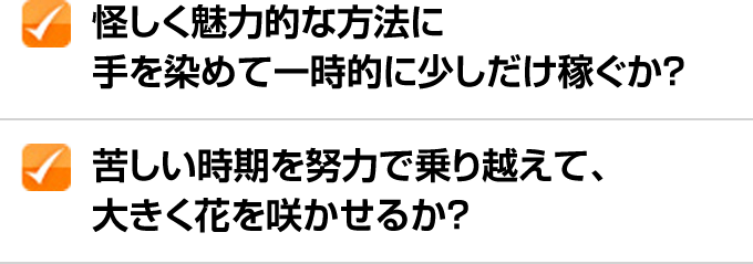 ✓怪しく魅力的な方法に手を染めて一時的に少しだけ稼ぐか？ ✓苦しい時期を努力で乗り越えて、大きく花を咲かせるか？