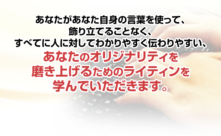 あなたがあなた自身の言葉を使って、飾り立てることなく、すべてに人に対してわかりやすく伝わりやすい、あなたのオリジナリティを磨き上げるためのライティンを学んでいただきます。