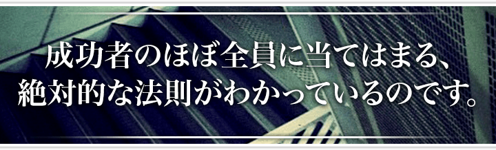 成功者のほぼ全員に当てはまる、絶対的な法則がわかっているのです。