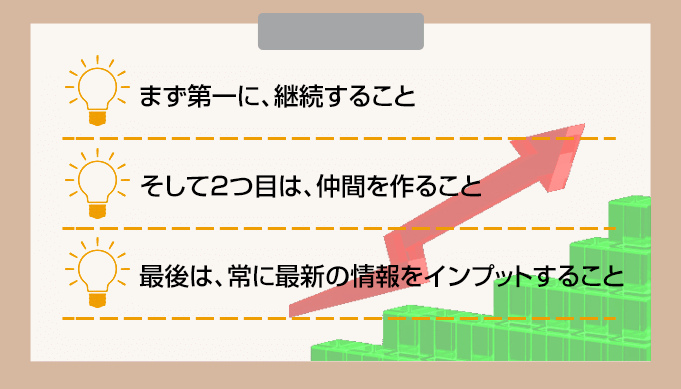まず第一に、継続すること そして2つ目は、仲間を作ること 最後は、常に最新の情報をインプットすること
