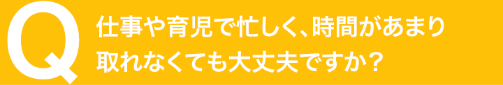 仕事や育児で忙しく、時間があまり取れなくても大丈夫ですか？