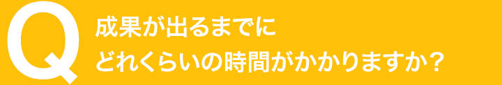 成果が出るまでにどれくらいの時間がかかりますか？