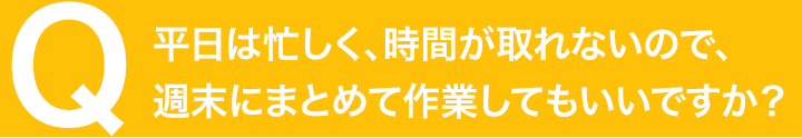 平日は忙しく、時間が取れないので、週末にまとめて作業してもいいですか？